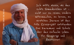 Mauretanien Nomade auf Zeit – Wüstenschule Ich wollte wissen, wie es ist, wirklich als Nomade zu leben – nicht nur zu reisen, sondern mitzumachen, zu lernen, zu verstehen. Daraus ist das Abenteuer Sahara Wüstenschule entstanden. Diese Reise ist eine Schule der Wüste. Eine Schule über das einfache Leben. Für Neugierige und Abenteurer!