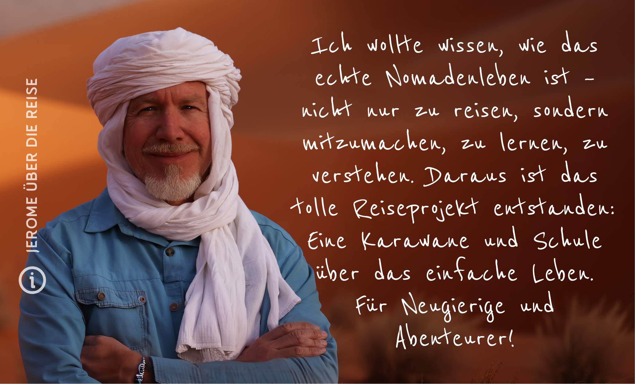Mauretanien Nomade auf Zeit – Wüstenschule Ich wollte wissen, wie es ist, wirklich als Nomade zu leben – nicht nur zu reisen, sondern mitzumachen, zu lernen, zu verstehen. Daraus ist das Abenteuer Sahara Wüstenschule entstanden. Diese Reise ist eine Schule der Wüste. Eine Schule über das einfache Leben. Für Neugierige und Abenteurer!