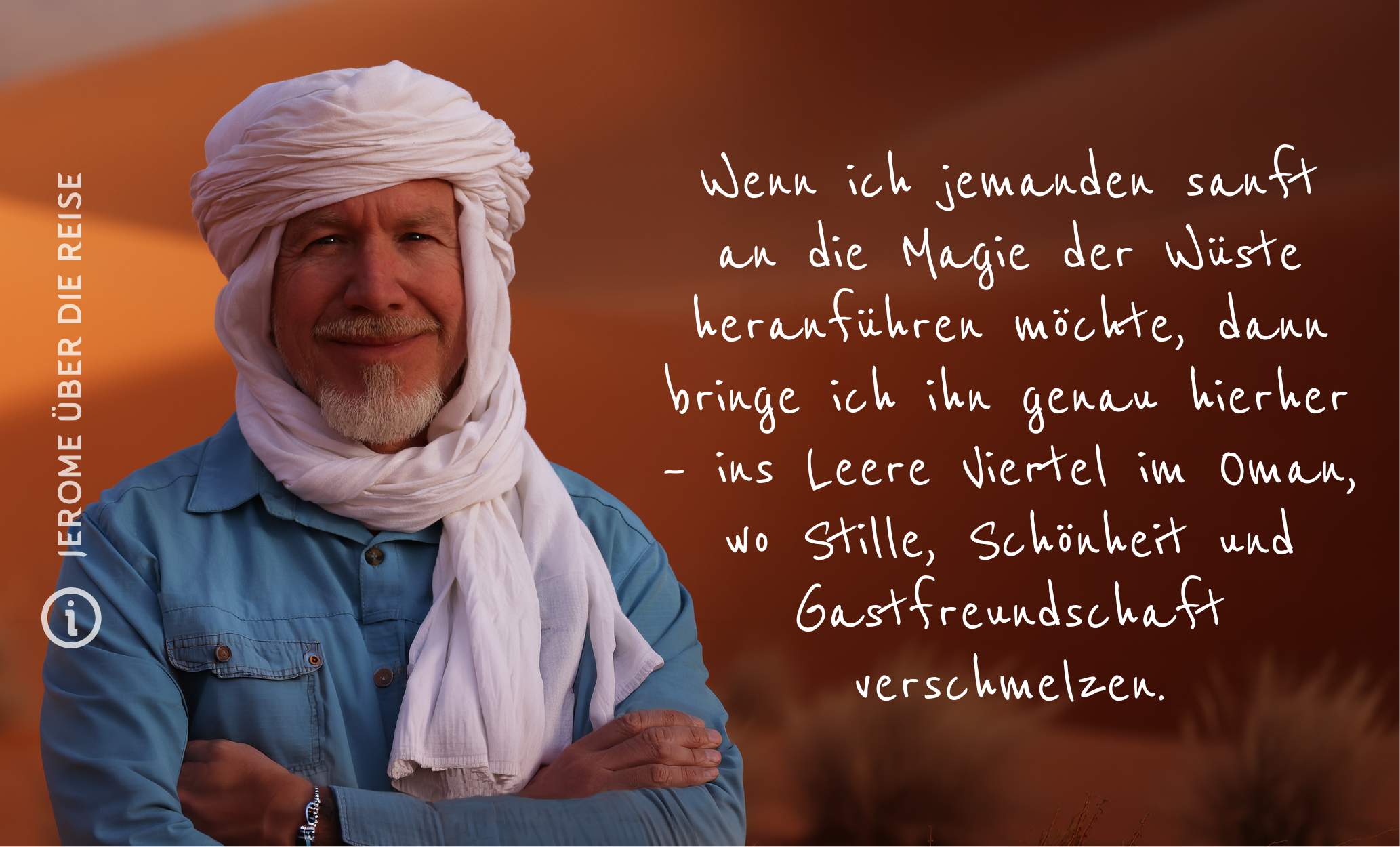 Jerome über die Reise Wüstentraum, Oman Wenn ich jemanden sanft an die Magie der Wüste heranführen möchte, dann bringe ich ihn genau hierher – ins Leere Viertel im Oman, wo Stille, Schönheit und Gastfreundschaft verschmelzen.